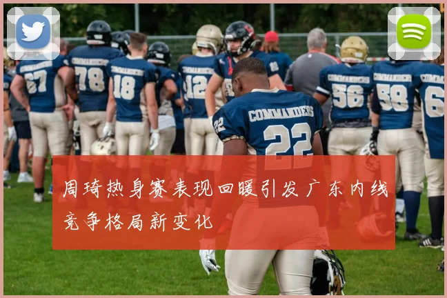 周琦热身赛表现回暖引发广东内线竞争格局新变化
