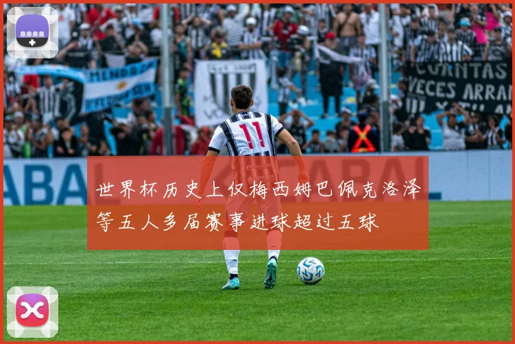 世界杯历史上仅梅西姆巴佩克洛泽等五人多届赛事进球超过五球