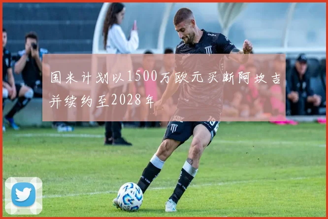国米计划以1500万欧元买断阿坎吉并续约至2028年