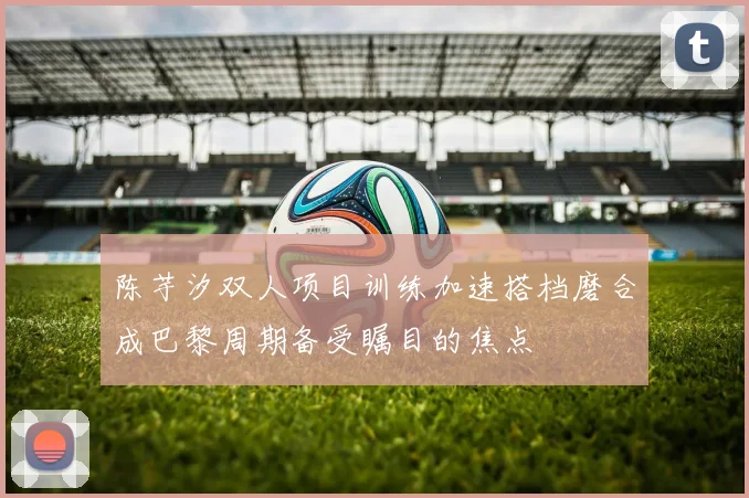 陈芋汐双人项目训练加速搭档磨合成巴黎周期备受瞩目的焦点