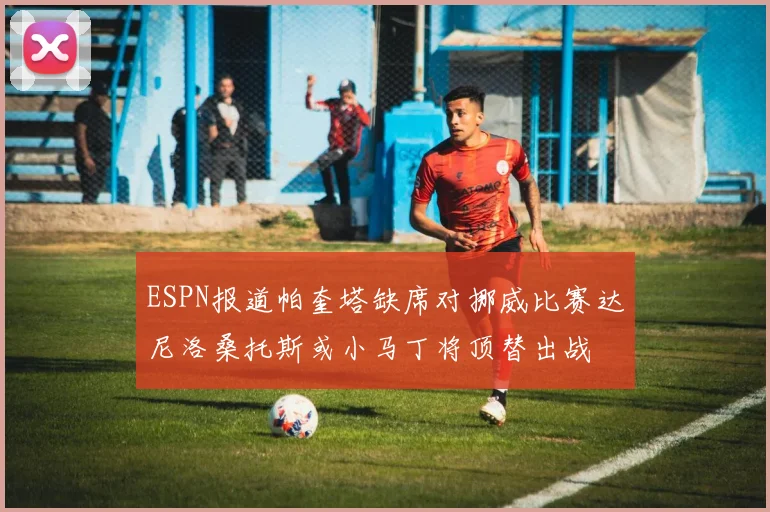 ESPN报道帕奎塔缺席对挪威比赛达尼洛桑托斯或小马丁将顶替出战