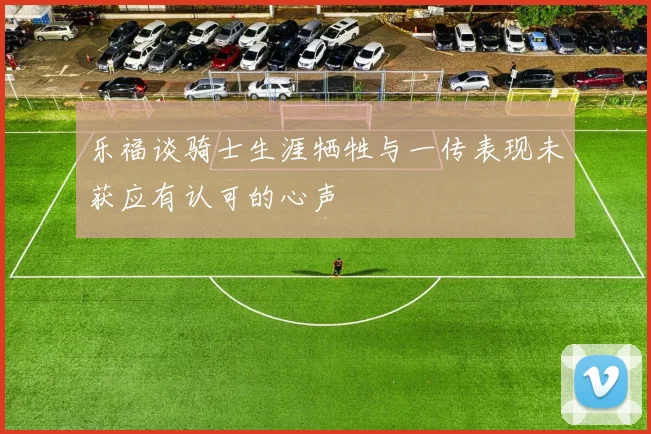 乐福谈骑士生涯牺牲与一传表现未获应有认可的心声