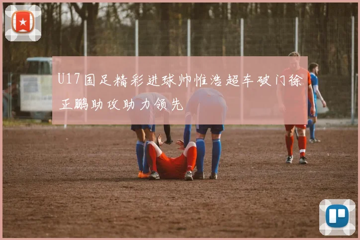 U17国足精彩进球帅惟浩超车破门徐正鹏助攻助力领先