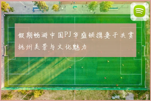 假期畅游中国PJ华盛顿携妻子共赏杭州美景与文化魅力