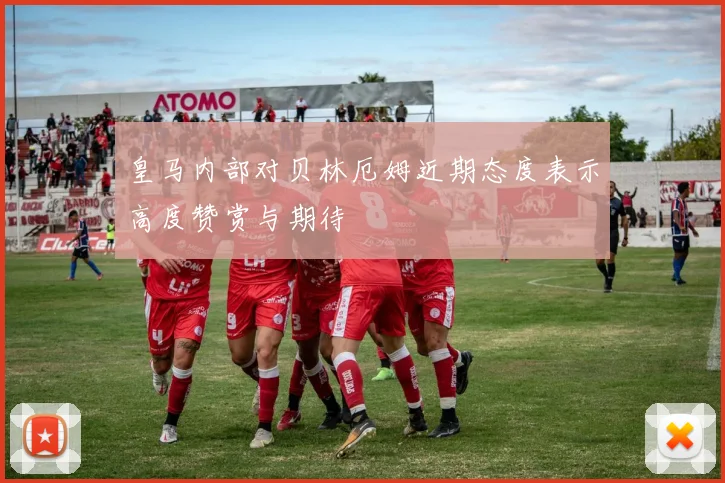 皇马内部对贝林厄姆近期态度表示高度赞赏与期待