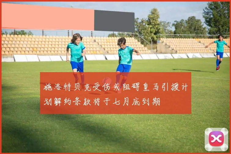 施洛特贝克受伤或阻碍皇马引援计划解约条款将于七月底到期