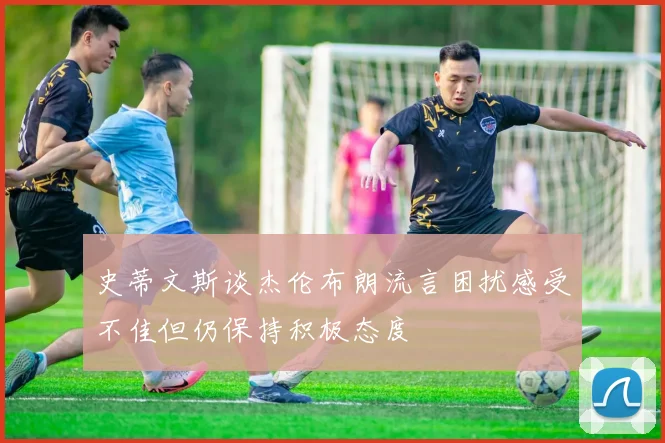 史蒂文斯谈杰伦布朗流言困扰感受不佳但仍保持积极态度