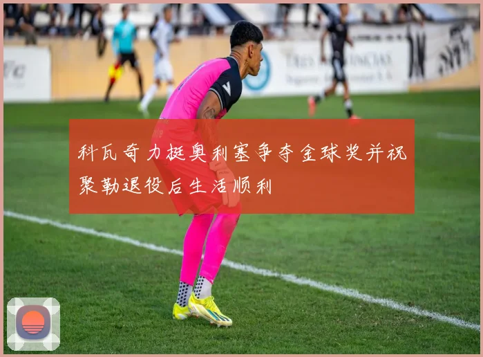 科瓦奇力挺奥利塞争夺金球奖并祝聚勒退役后生活顺利