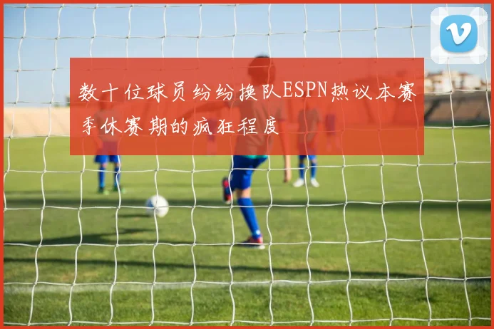 数十位球员纷纷换队ESPN热议本赛季休赛期的疯狂程度