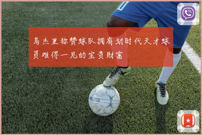 乌杰里称赞球队拥有划时代天才球员难得一见的宝贵财富