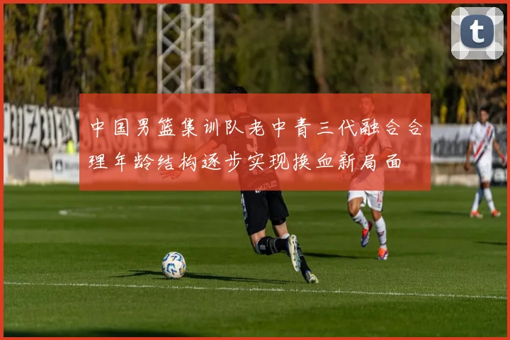 中国男篮集训队老中青三代融合合理年龄结构逐步实现换血新局面