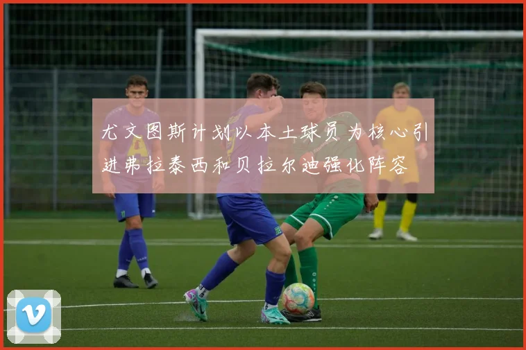 尤文图斯计划以本土球员为核心引进弗拉泰西和贝拉尔迪强化阵容