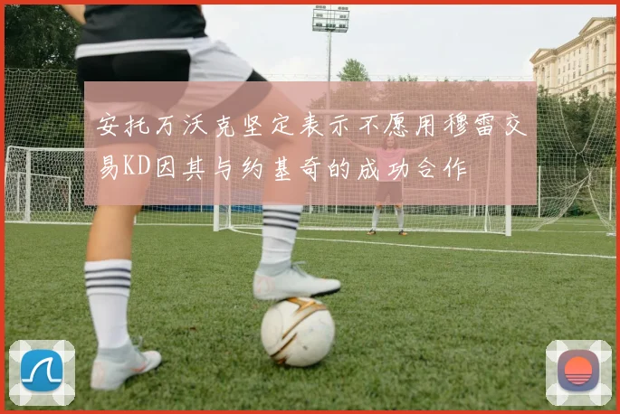 安托万沃克坚定表示不愿用穆雷交易KD因其与约基奇的成功合作