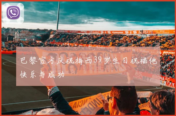 巴黎官方庆祝梅西39岁生日祝福他快乐与成功