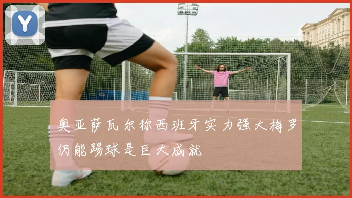 奥亚萨瓦尔称西班牙实力强大梅罗仍能踢球是巨大成就