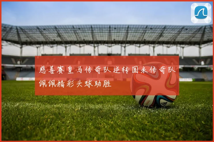 慈善赛皇马传奇队逆转国米传奇队佩佩精彩头球助胜