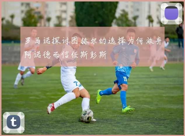 罗马诺探讨图赫尔的选择为何放弃阿诺德而信任斯彭斯