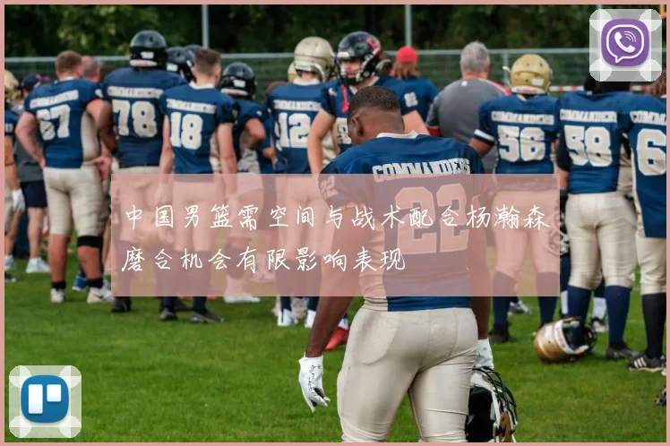 中国男篮需空间与战术配合杨瀚森磨合机会有限影响表现
