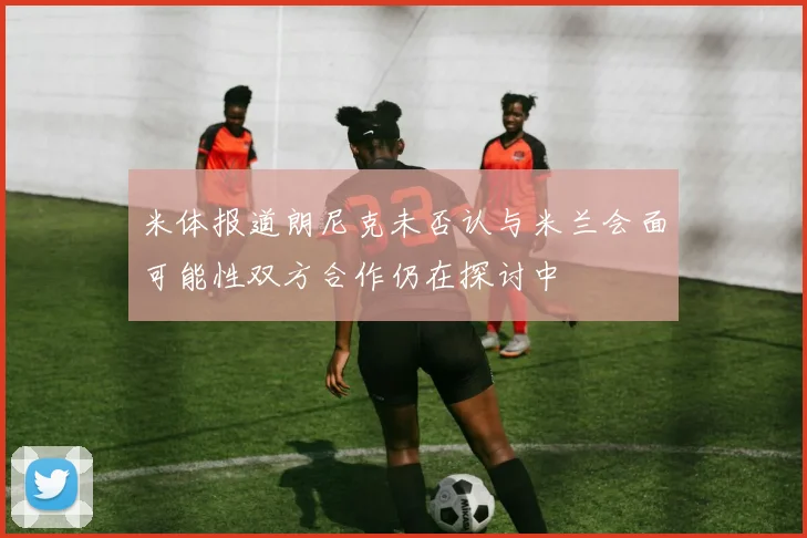 米体报道朗尼克未否认与米兰会面可能性双方合作仍在探讨中