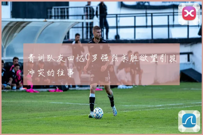 青训队友回忆C罗强烈求胜欲望引发冲突的往事
